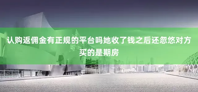 认购返佣金有正规的平台吗她收了钱之后还忽悠对方买的是期房