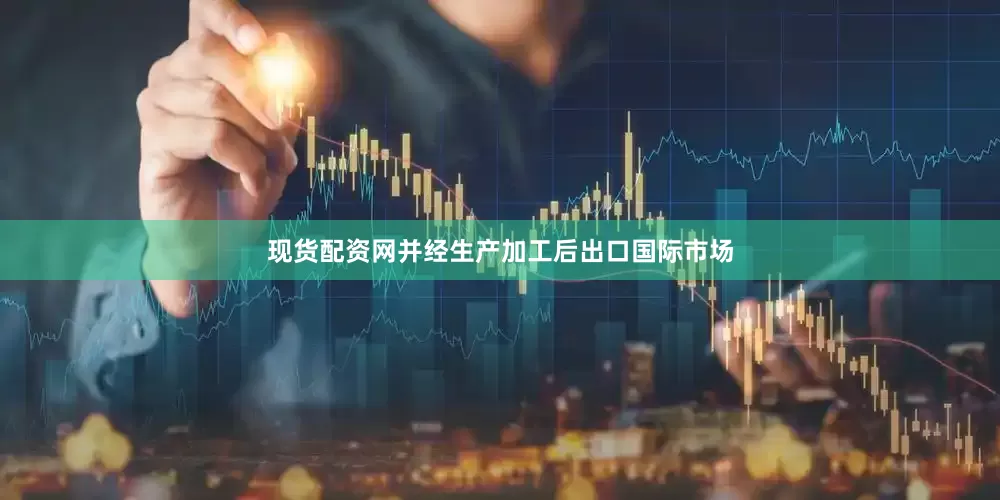 现货配资网并经生产加工后出口国际市场