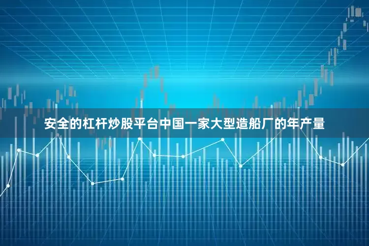 安全的杠杆炒股平台中国一家大型造船厂的年产量