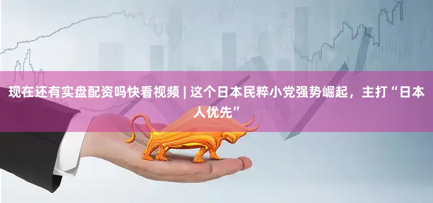 现在还有实盘配资吗快看视频 | 这个日本民粹小党强势崛起，主打“日本人优先”
