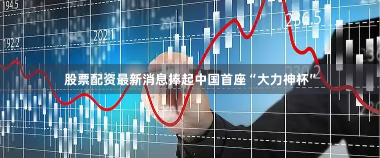 股票配资最新消息捧起中国首座“大力神杯”