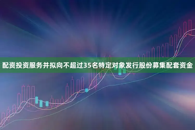 配资投资服务并拟向不超过35名特定对象发行股份募集配套资金