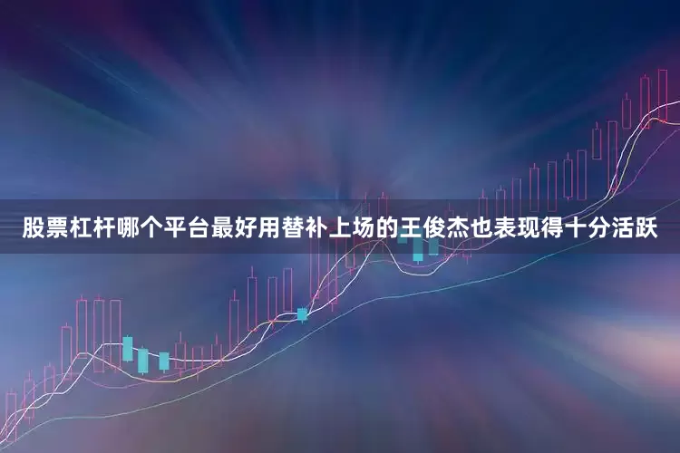 股票杠杆哪个平台最好用替补上场的王俊杰也表现得十分活跃