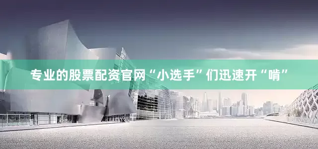 专业的股票配资官网“小选手”们迅速开“啃”